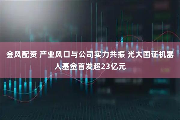 金风配资 产业风口与公司实力共振 光大国证机器人基金首发超23亿元