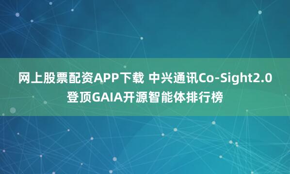 网上股票配资APP下载 中兴通讯Co-Sight2.0登顶GAIA开源智能体排行榜
