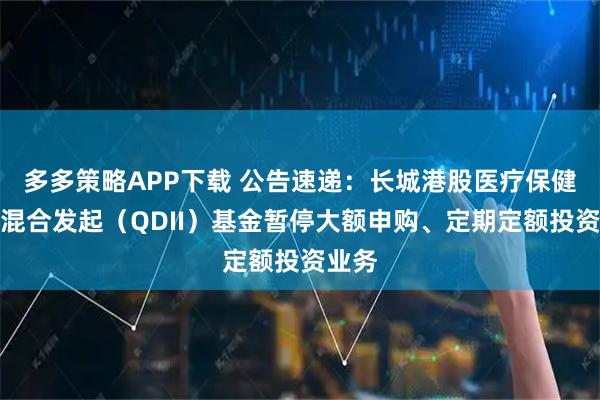 多多策略APP下载 公告速递：长城港股医疗保健精选混合发起（QDII）基金暂停大额申购、定期定额投资业务
