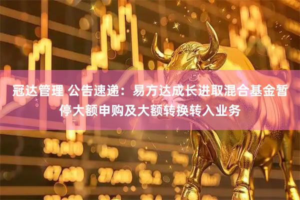 冠达管理 公告速递：易方达成长进取混合基金暂停大额申购及大额转换转入业务