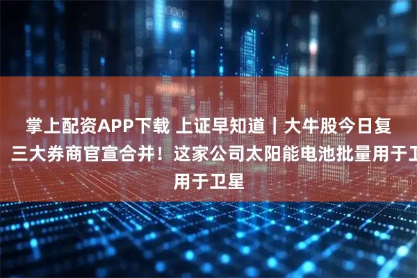 掌上配资APP下载 上证早知道｜大牛股今日复牌！三大券商官宣合并！这家公司太阳能电池批量用于卫星