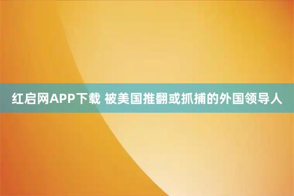 红启网APP下载 被美国推翻或抓捕的外国领导人