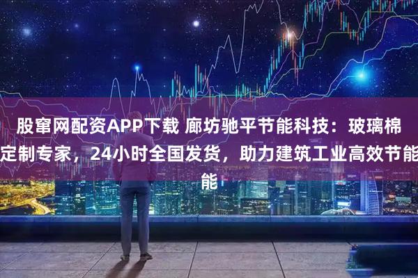 股窜网配资APP下载 廊坊驰平节能科技：玻璃棉定制专家，24小时全国发货，助力建筑工业高效节能
