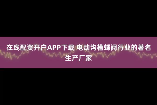 在线配资开户APP下载 电动沟槽蝶阀行业的著名生产厂家