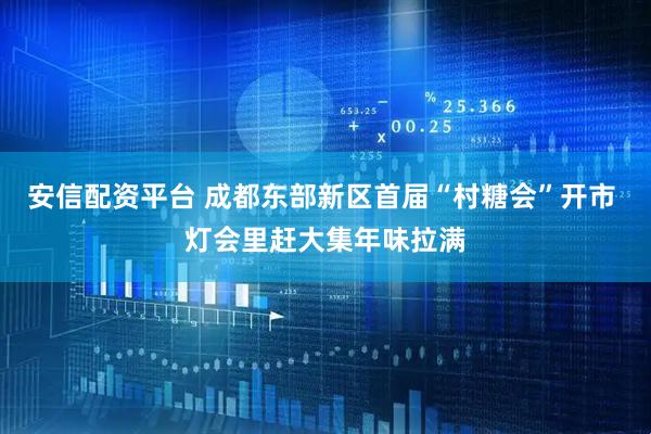 安信配资平台 成都东部新区首届“村糖会”开市 灯会里赶大集年味拉满