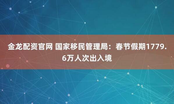 金龙配资官网 国家移民管理局：春节假期1779.6万人次出入境