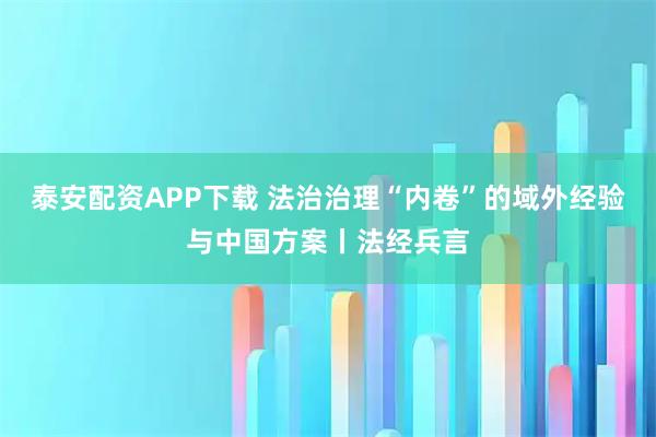 泰安配资APP下载 法治治理“内卷”的域外经验与中国方案丨法经兵言
