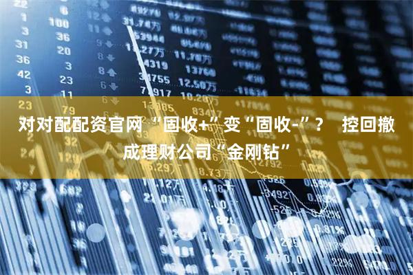 对对配配资官网 “固收+”变“固收-”? 控回撤成理财公司“金刚钻”
