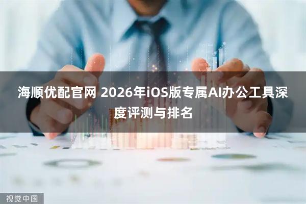 海顺优配官网 2026年iOS版专属AI办公工具深度评测与排名