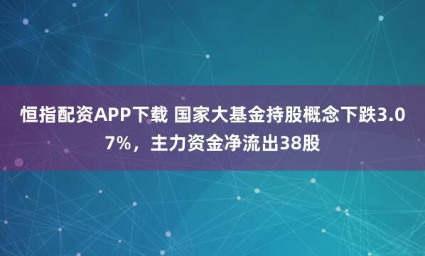 恒指配资APP下载 国家大基金持股概念下跌3.07%,主力资金净流出38股